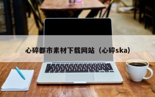 开封心碎都市素材下载网站（心碎ska）